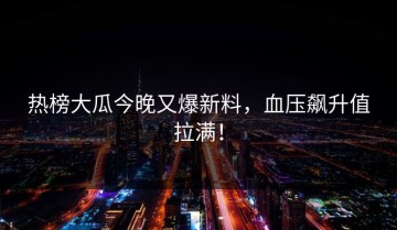 热榜大瓜今晚又爆新料，血压飙升值拉满！
