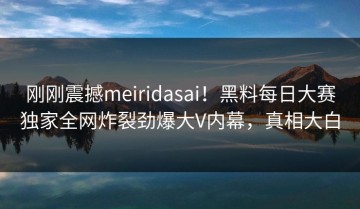 刚刚震撼meiridasai！黑料每日大赛独家全网炸裂劲爆大V内幕，真相大白