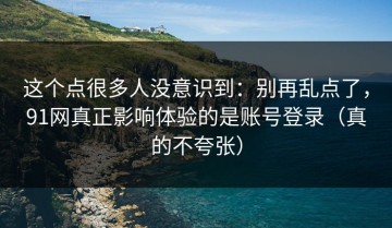 这个点很多人没意识到：别再乱点了，91网真正影响体验的是账号登录（真的不夸张）