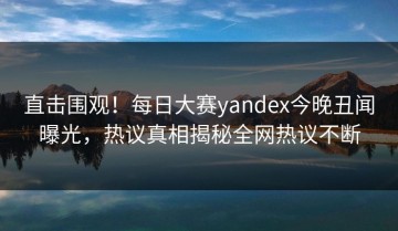 直击围观！每日大赛yandex今晚丑闻曝光，热议真相揭秘全网热议不断