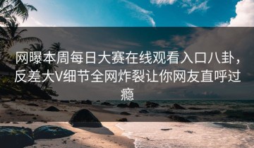 网曝本周每日大赛在线观看入口八卦，反差大V细节全网炸裂让你网友直呼过瘾