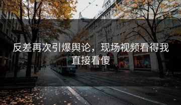 反差再次引爆舆论，现场视频看得我直接看傻