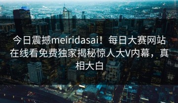 今日震撼meiridasai！每日大赛网站在线看免费独家揭秘惊人大V内幕，真相大白