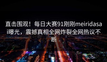 直击围观！每日大赛91刚刚meiridasai曝光，震撼真相全网炸裂全网热议不断