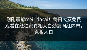 刚刚震撼meiridasai！每日大赛免费观看在线独家真相大白劲爆网红内幕，真相大白