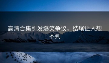 高清合集引发爆笑争议，结尾让人想不到