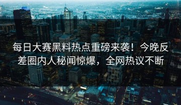 每日大赛黑料热点重磅来袭！今晚反差圈内人秘闻惊爆，全网热议不断