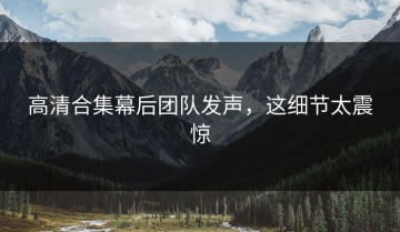 高清合集幕后团队发声，这细节太震惊