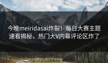 今晚meiridasai炸裂！每日大赛主题速看揭秘，热门大V内幕评论区炸了