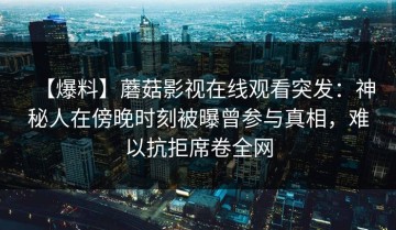 【爆料】蘑菇影视在线观看突发：神秘人在傍晚时刻被曝曾参与真相，难以抗拒席卷全网