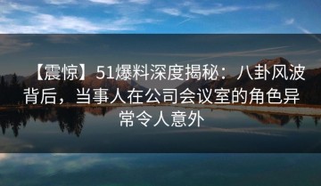 【震惊】51爆料深度揭秘：八卦风波背后，当事人在公司会议室的角色异常令人意外