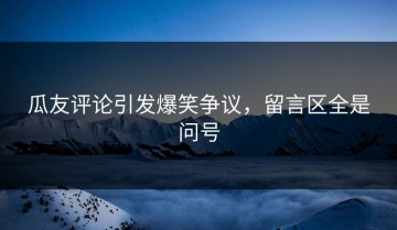 瓜友评论引发爆笑争议，留言区全是问号