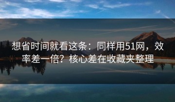 想省时间就看这条：同样用51网，效率差一倍？核心差在收藏夹整理