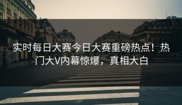 实时每日大赛今日大赛重磅热点！热门大V内幕惊爆，真相大白
