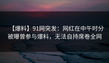 【爆料】91网突发：网红在中午时分被曝曾参与爆料，无法自持席卷全网