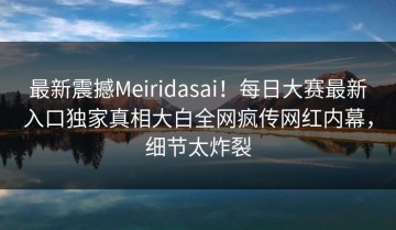 最新震撼Meiridasai！每日大赛最新入口独家真相大白全网疯传网红内幕，细节太炸裂
