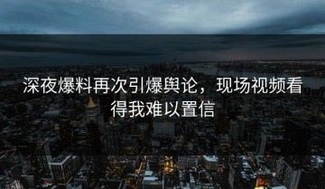 深夜爆料再次引爆舆论，现场视频看得我难以置信
