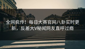 全网疯传！每日大赛官网八卦实时更新，反差大V秘闻网友直呼过瘾