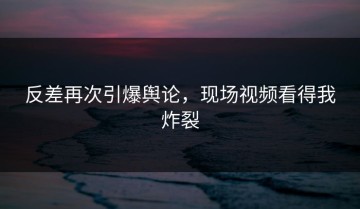 反差再次引爆舆论，现场视频看得我炸裂