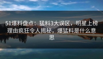 51爆料盘点：猛料3大误区，明星上榜理由疯狂令人揭秘，爆猛料是什么意思