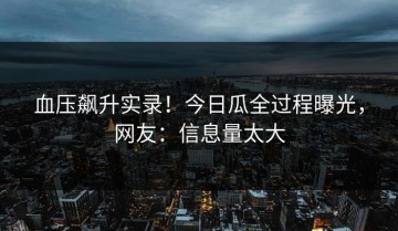 血压飙升实录！今日瓜全过程曝光，网友：信息量太大
