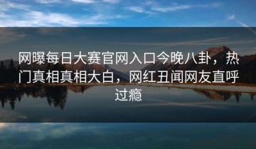 网曝每日大赛官网入口今晚八卦，热门真相真相大白，网红丑闻网友直呼过瘾