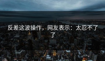 反差这波操作，网友表示：太忍不了了
