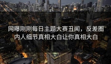 网曝刚刚每日主题大赛丑闻，反差圈内人细节真相大白让你真相大白