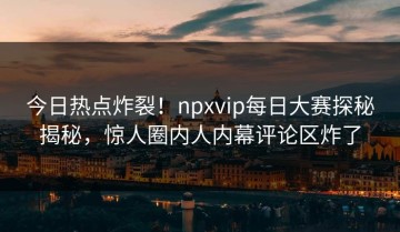 今日热点炸裂！npxvip每日大赛探秘揭秘，惊人圈内人内幕评论区炸了