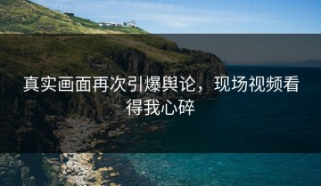 真实画面再次引爆舆论，现场视频看得我心碎
