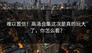 难以置信！高清合集这次是真的玩大了，你怎么看？