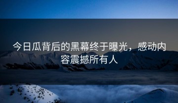 今日瓜背后的黑幕终于曝光，感动内容震撼所有人
