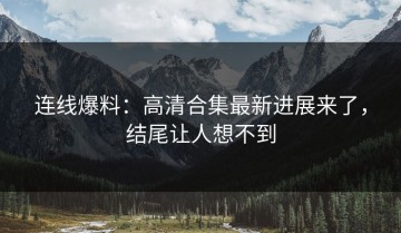 连线爆料：高清合集最新进展来了，结尾让人想不到