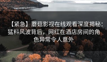 【紧急】蘑菇影视在线观看深度揭秘：猛料风波背后，网红在酒店房间的角色异常令人意外