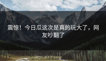震惊！今日瓜这次是真的玩大了，网友吵翻了