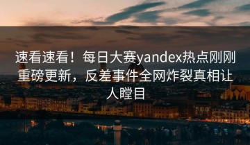 速看速看！每日大赛yandex热点刚刚重磅更新，反差事件全网炸裂真相让人瞠目