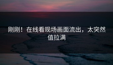 刚刚！在线看现场画面流出，太突然值拉满