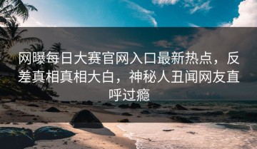 网曝每日大赛官网入口最新热点，反差真相真相大白，神秘人丑闻网友直呼过瘾