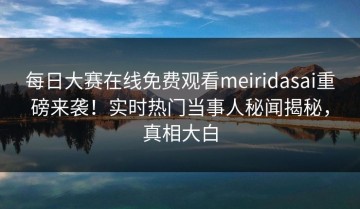 每日大赛在线免费观看meiridasai重磅来袭！实时热门当事人秘闻揭秘，真相大白