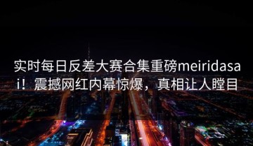 实时每日反差大赛合集重磅meiridasai！震撼网红内幕惊爆，真相让人瞠目