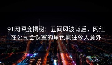 91网深度揭秘：丑闻风波背后，网红在公司会议室的角色疯狂令人意外