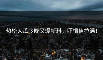 热榜大瓜今晚又爆新料，吓懵值拉满！
