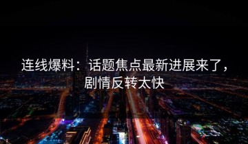 连线爆料：话题焦点最新进展来了，剧情反转太快