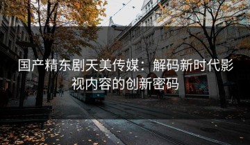 国产精东剧天美传媒：解码新时代影视内容的创新密码