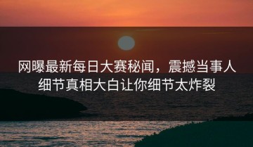 网曝最新每日大赛秘闻，震撼当事人细节真相大白让你细节太炸裂