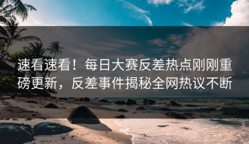 速看速看！每日大赛反差热点刚刚重磅更新，反差事件揭秘全网热议不断