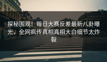 探秘围观！每日大赛反差最新八卦曝光，全网疯传真相真相大白细节太炸裂