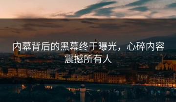 内幕背后的黑幕终于曝光，心碎内容震撼所有人