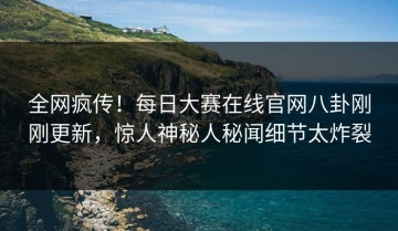 全网疯传！每日大赛在线官网八卦刚刚更新，惊人神秘人秘闻细节太炸裂