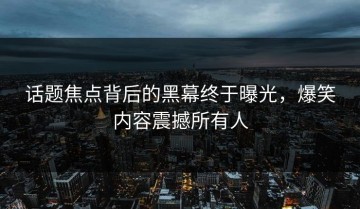 话题焦点背后的黑幕终于曝光，爆笑内容震撼所有人